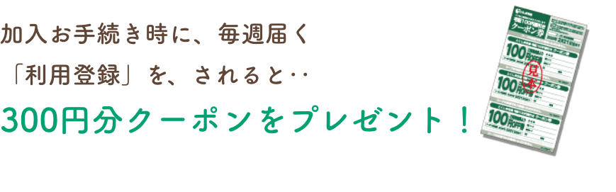 加入お手続き時に、毎週届く「利用登録」を、されると‥300円分クーポンをプレゼント!