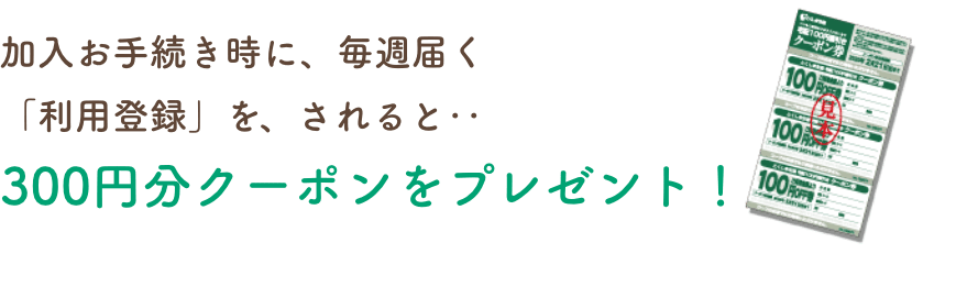 加入お手続き時に、毎週届く「利用登録」を、されると‥300円分クーポンをプレゼント！