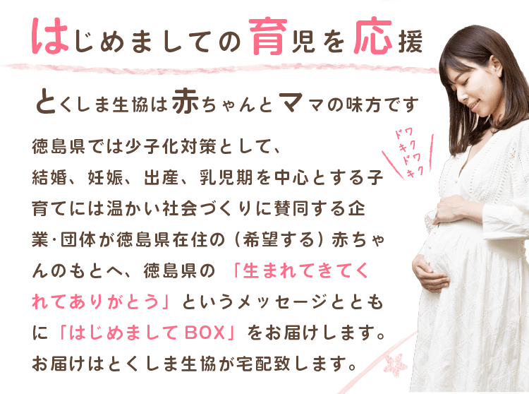はじめましての育児を応援、とくしま生協は赤ちゃんとママの味方です！徳島県では少子化対策として、結婚、妊娠、出産、乳児期を中心とする子育てには温かい社会づくりに賛同する企業・団体が徳島県在住の（希望する）赤ちゃんのもとへ、徳島県の  「生まれてきてくれてありがとう」というメッセージとともに「はじめましてBOX」をお届けします。お届けはとくしま生協が宅配致します。