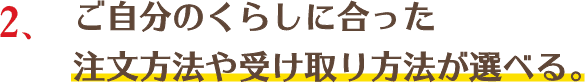 ご自分のくらしに合ったご注文方法や受け取り方法が選べる。